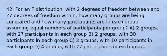 42. For an F distribution, with 2 degrees of freedom between and 27 degrees of freedom within, how many groups are being compared and how many participants are in each group assuming equal numbers of participants per group? A) 2 groups, with 27 participants in each group B) 2 groups, with 30 participants in each group C) 3 groups, with 10 participants in each group D) 4 groups, with 27 participants in each group