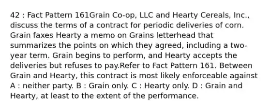 42 : Fact Pattern 161Grain Co-op, LLC and Hearty Cereals, Inc., discuss the terms of a contract for periodic deliveries of corn. Grain faxes Hearty a memo on Grains letterhead that summarizes the points on which they agreed, including a two-year term. Grain begins to perform, and Hearty accepts the deliveries but refuses to pay.Refer to Fact Pattern 161. Between Grain and Hearty, this contract is most likely enforceable against A : neither party. B : Grain only. C : Hearty only. D : Grain and Hearty, at least to the extent of the performance.