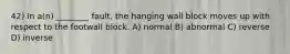 42) In a(n) ________ fault, the hanging wall block moves up with respect to the footwall block. A) normal B) abnormal C) reverse D) inverse