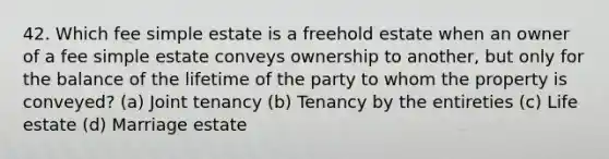 42. Which fee simple estate is a freehold estate when an owner of a fee simple estate conveys ownership to another, but only for the balance of the lifetime of the party to whom the property is conveyed? (a) Joint tenancy (b) Tenancy by the entireties (c) Life estate (d) Marriage estate