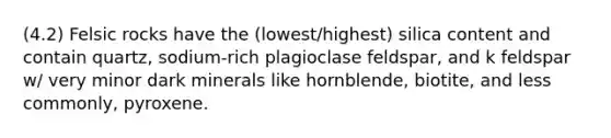 (4.2) Felsic rocks have the (lowest/highest) silica content and contain quartz, sodium-rich plagioclase feldspar, and k feldspar w/ very minor dark minerals like hornblende, biotite, and less commonly, pyroxene.