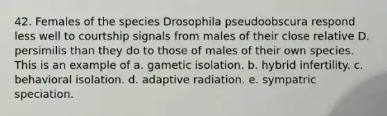 42. Females of the species Drosophila pseudoobscura respond less well to courtship signals from males of their close relative D. persimilis than they do to those of males of their own species. This is an example of a. gametic isolation. b. hybrid infertility. c. behavioral isolation. d. adaptive radiation. e. sympatric speciation.