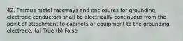 42. Ferrous metal raceways and enclosures for grounding electrode conductors shall be electrically continuous from the point of attachment to cabinets or equipment to the grounding electrode. (a) True (b) False