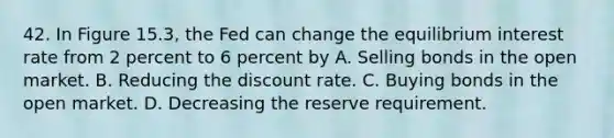 42. In Figure 15.3, the Fed can change the equilibrium interest rate from 2 percent to 6 percent by A. Selling bonds in the open market. B. Reducing the discount rate. C. Buying bonds in the open market. D. Decreasing the reserve requirement.