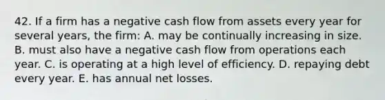 42. If a firm has a negative cash flow from assets every year for several years, the firm: A. may be continually increasing in size. B. must also have a negative cash flow from operations each year. C. is operating at a high level of efficiency. D. repaying debt every year. E. has annual net losses.