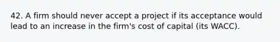 42. A firm should never accept a project if its acceptance would lead to an increase in the firm's cost of capital (its WACC).