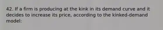 42. If a firm is producing at the kink in its demand curve and it decides to increase its price, according to the kinked-demand model: