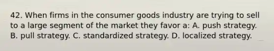 42. When firms in the consumer goods industry are trying to sell to a large segment of the market they favor a: A. push strategy. B. pull strategy. C. standardized strategy. D. localized strategy.