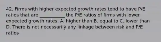 42. Firms with higher expected growth rates tend to have P/E ratios that are ___________ the P/E ratios of firms with lower expected growth rates. A. higher than B. equal to C. lower than D. There is not necessarily any linkage between risk and P/E ratios