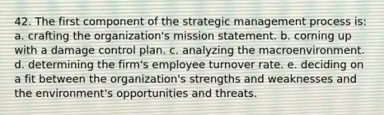 42. The first component of the strategic management process is: a. crafting the organization's mission statement. b. corning up with a damage control plan. c. analyzing the macroenvironment. d. determining the firm's employee turnover rate. e. deciding on a fit between the organization's strengths and weaknesses and the environment's opportunities and threats.