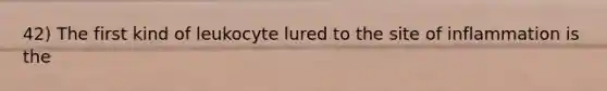 42) The first kind of leukocyte lured to the site of inflammation is the