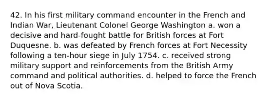 42. In his first military command encounter in the French and Indian War, Lieutenant Colonel George Washington a. won a decisive and hard-fought battle for British forces at Fort Duquesne. b. was defeated by French forces at Fort Necessity following a ten-hour siege in July 1754. c. received strong military support and reinforcements from the British Army command and political authorities. d. helped to force the French out of Nova Scotia.