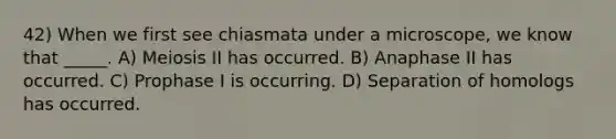 42) When we first see chiasmata under a microscope, we know that _____. A) Meiosis II has occurred. B) Anaphase II has occurred. C) Prophase I is occurring. D) Separation of homologs has occurred.