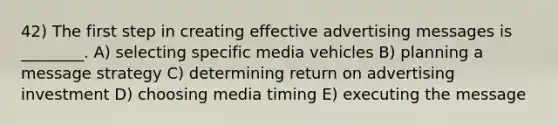 42) The first step in creating effective advertising messages is ________. A) selecting specific media vehicles B) planning a message strategy C) determining return on advertising investment D) choosing media timing E) executing the message