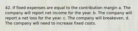 42. If fixed expenses are equal to the contribution margin a. The company will report net income for the year. b. The company will report a net loss for the year. c. The company will breakeven. d. The company will need to increase fixed costs.