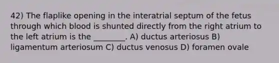 42) The flaplike opening in the interatrial septum of the fetus through which blood is shunted directly from the right atrium to the left atrium is the ________. A) ductus arteriosus B) ligamentum arteriosum C) ductus venosus D) foramen ovale