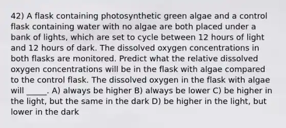 42) A flask containing photosynthetic green algae and a control flask containing water with no algae are both placed under a bank of lights, which are set to cycle between 12 hours of light and 12 hours of dark. The dissolved oxygen concentrations in both flasks are monitored. Predict what the relative dissolved oxygen concentrations will be in the flask with algae compared to the control flask. The dissolved oxygen in the flask with algae will _____. A) always be higher B) always be lower C) be higher in the light, but the same in the dark D) be higher in the light, but lower in the dark