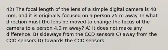 42) The focal length of the lens of a simple digital camera is 40 mm, and it is originally focused on a person 25 m away. In what direction must the lens be moved to change the focus of the camera to a person 4.0 m away? A) It does not make any difference. B) sideways from the CCD sensors C) away from the CCD sensors D) towards the CCD sensors