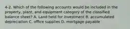 4-2. Which of the following accounts would be included in the property, plant, and equipment category of the classified balance sheet? A. Land held for investment B. accumulated depreciation C. office supplies D. mortgage payable