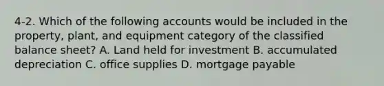 4-2. Which of the following accounts would be included in the property, plant, and equipment category of the classified balance sheet? A. Land held for investment B. accumulated depreciation C. office supplies D. mortgage payable