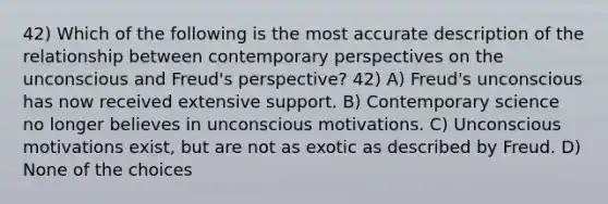 42) Which of the following is the most accurate description of the relationship between contemporary perspectives on the unconscious and Freud's perspective? 42) A) Freud's unconscious has now received extensive support. B) Contemporary science no longer believes in unconscious motivations. C) Unconscious motivations exist, but are not as exotic as described by Freud. D) None of the choices