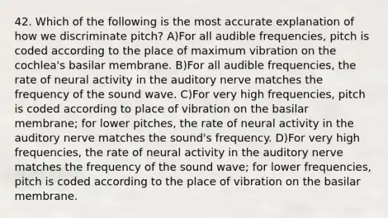 42. Which of the following is the most accurate explanation of how we discriminate pitch? A)For all audible frequencies, pitch is coded according to the place of maximum vibration on the cochlea's basilar membrane. B)For all audible frequencies, the rate of neural activity in the auditory nerve matches the frequency of the sound wave. C)For very high frequencies, pitch is coded according to place of vibration on the basilar membrane; for lower pitches, the rate of neural activity in the auditory nerve matches the sound's frequency. D)For very high frequencies, the rate of neural activity in the auditory nerve matches the frequency of the sound wave; for lower frequencies, pitch is coded according to the place of vibration on the basilar membrane.