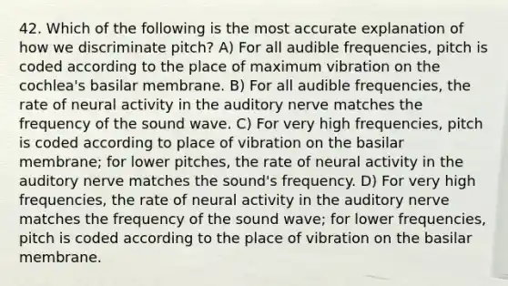 42. Which of the following is the most accurate explanation of how we discriminate pitch? A) For all audible frequencies, pitch is coded according to the place of maximum vibration on the cochlea's basilar membrane. B) For all audible frequencies, the rate of neural activity in the auditory nerve matches the frequency of the sound wave. C) For very high frequencies, pitch is coded according to place of vibration on the basilar membrane; for lower pitches, the rate of neural activity in the auditory nerve matches the sound's frequency. D) For very high frequencies, the rate of neural activity in the auditory nerve matches the frequency of the sound wave; for lower frequencies, pitch is coded according to the place of vibration on the basilar membrane.