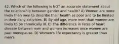 42. Which of the following is NOT an accurate statement about the relationship between gender and health? A) Women are more likely than men to describe their health as poor and to be limited in their daily activities. B) By old age, more men than women are likely to be chronically ill. C) The difference in rates of heart disease between men and women increases once women are past menopause. D) Women's life expectancy is greater than men's