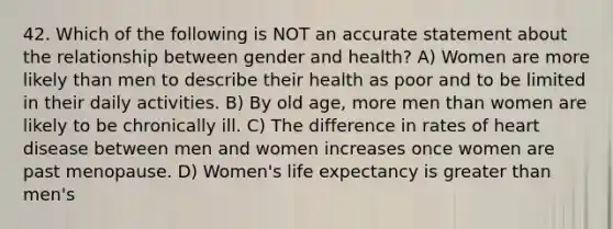 42. Which of the following is NOT an accurate statement about the relationship between gender and health? A) Women are more likely than men to describe their health as poor and to be limited in their daily activities. B) By old age, more men than women are likely to be chronically ill. C) The difference in rates of heart disease between men and women increases once women are past menopause. D) Women's life expectancy is greater than men's