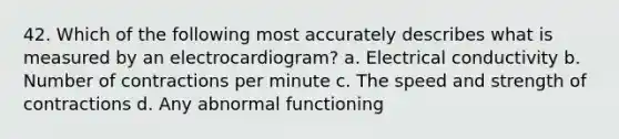 42. Which of the following most accurately describes what is measured by an electrocardiogram? a. Electrical conductivity b. Number of contractions per minute c. The speed and strength of contractions d. Any abnormal functioning