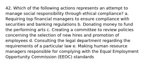 42. Which of the following actions represents an attempt to manage social responsibility through ethical compliance? a. Requiring top financial managers to ensure compliance with securities and banking regulations b. Donating money to fund the performing arts c. Creating a committee to review policies concerning the selection of new hires and promotion of employees d. Consulting the legal department regarding the requirements of a particular law e. Making human resource managers responsible for complying with the Equal Employment Opportunity Commission (EEOC) standards