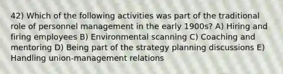 42) Which of the following activities was part of the traditional role of personnel management in the early 1900s? A) Hiring and firing employees B) Environmental scanning C) Coaching and mentoring D) Being part of the strategy planning discussions E) Handling union-management relations