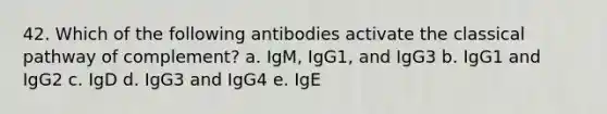 42. Which of the following antibodies activate the classical pathway of complement? a. IgM, IgG1, and IgG3 b. IgG1 and IgG2 c. IgD d. IgG3 and IgG4 e. IgE