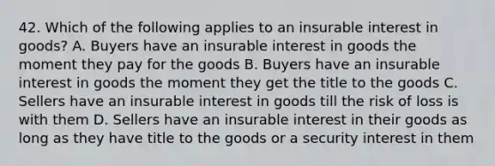 42. Which of the following applies to an insurable interest in goods? A. Buyers have an insurable interest in goods the moment they pay for the goods B. Buyers have an insurable interest in goods the moment they get the title to the goods C. Sellers have an insurable interest in goods till the risk of loss is with them D. Sellers have an insurable interest in their goods as long as they have title to the goods or a security interest in them