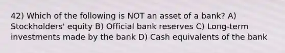 42) Which of the following is NOT an asset of a bank? A) Stockholders' equity B) Official bank reserves C) Long-term investments made by the bank D) Cash equivalents of the bank