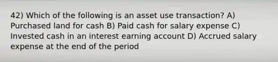 42) Which of the following is an asset use transaction? A) Purchased land for cash B) Paid cash for salary expense C) Invested cash in an interest earning account D) Accrued salary expense at the end of the period