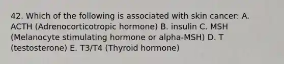 42. Which of the following is associated with skin cancer: A. ACTH (Adrenocorticotropic hormone) B. insulin C. MSH (Melanocyte stimulating hormone or alpha-MSH) D. T (testosterone) E. T3/T4 (Thyroid hormone)