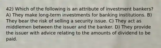 42) Which of the following is an attribute of investment bankers? A) They make long-term investments for banking institutions. B) They bear the risk of selling a security issue. C) They act as middlemen between the issuer and the banker. D) They provide the issuer with advice relating to the amounts of dividend to be paid.