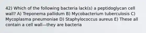 42) Which of the following bacteria lack(s) a peptidoglycan cell wall? A) Treponema pallidum B) Mycobacterium tuberculosis C) Mycoplasma pneumoniae D) Staphylococcus aureus E) These all contain a cell wall—they are bacteria