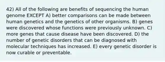 42) All of the following are benefits of sequencing the human genome EXCEPT A) better comparisons can be made between human genetics and the genetics of other organisms. B) genes were discovered whose functions were previously unknown. C) more genes that cause disease have been discovered. D) the number of genetic disorders that can be diagnosed with molecular techniques has increased. E) every genetic disorder is now curable or preventable.