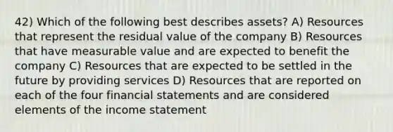 42) Which of the following best describes assets? A) Resources that represent the <a href='https://www.questionai.com/knowledge/kVwyDAouXN-residual-value' class='anchor-knowledge'>residual value</a> of the company B) Resources that have measurable value and are expected to benefit the company C) Resources that are expected to be settled in the future by providing services D) Resources that are reported on each of the four <a href='https://www.questionai.com/knowledge/kFBJaQCz4b-financial-statements' class='anchor-knowledge'>financial statements</a> and are considered elements of the <a href='https://www.questionai.com/knowledge/kCPMsnOwdm-income-statement' class='anchor-knowledge'>income statement</a>