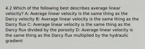 4.2 Which of the following best describes average linear velocity? A: Average linear velocity is the same thing as the Darcy velocity B: Average linear velocity is the same thing as the Darcy flux C: Average linear velocity is the same thing as the Darcy flux divided by the porosity D: Average linear velocity is the same thing as the Darcy flux multiplied by the hydraulic gradient