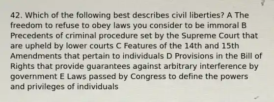 42. Which of the following best describes civil liberties? A The freedom to refuse to obey laws you consider to be immoral B Precedents of criminal procedure set by the Supreme Court that are upheld by lower courts C Features of the 14th and 15th Amendments that pertain to individuals D Provisions in the Bill of Rights that provide guarantees against arbitrary interference by government E Laws passed by Congress to define the powers and privileges of individuals