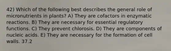 42) Which of the following best describes the general role of micronutrients in plants? A) They are cofactors in enzymatic reactions. B) They are necessary for essential regulatory functions. C) They prevent chlorosis. D) They are components of nucleic acids. E) They are necessary for the formation of cell walls. 37.2