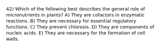 42) Which of the following best describes the general role of micronutrients in plants? A) They are cofactors in enzymatic reactions. B) They are necessary for essential regulatory functions. C) They prevent chlorosis. D) They are components of nucleic acids. E) They are necessary for the formation of cell walls.