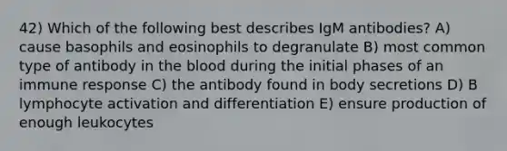 42) Which of the following best describes IgM antibodies? A) cause basophils and eosinophils to degranulate B) most common type of antibody in the blood during the initial phases of an immune response C) the antibody found in body secretions D) B lymphocyte activation and differentiation E) ensure production of enough leukocytes