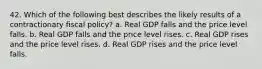 42. Which of the following best describes the likely results of a contractionary fiscal policy? a. Real GDP falls and the price level falls. b. Real GDP falls and the price level rises. c. Real GDP rises and the price level rises. d. Real GDP rises and the price level falls.