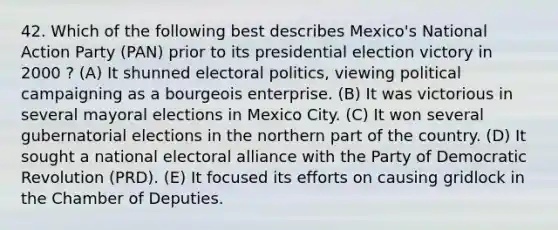 42. Which of the following best describes Mexico's National Action Party (PAN) prior to its presidential election victory in 2000 ? (A) It shunned electoral politics, viewing political campaigning as a bourgeois enterprise. (B) It was victorious in several mayoral elections in Mexico City. (C) It won several gubernatorial elections in the northern part of the country. (D) It sought a national electoral alliance with the Party of Democratic Revolution (PRD). (E) It focused its efforts on causing gridlock in the Chamber of Deputies.