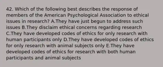 42. Which of the following best describes the response of members of the American Psychological Association to ethical issues in research? A.They have just begun to address such issues B.They disclaim ethical concerns regarding research C.They have developed codes of ethics for only research with human participants only D.They have developed codes of ethics for only research with animal subjects only E.They have developed codes of ethics for research with both human participants and animal subjects