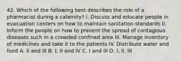 42. Which of the following best describes the role of a pharmacist during a calamity? I. Discuss and educate people in evacuation centers on how to maintain sanitation standards II. Inform the people on how to prevent the spread of contagious diseases such in a crowded confined area III. Manage inventory of medicines and take it to the patients IV. Distribute water and food A. II and III B. I, II and IV C. I and III D. I, II, III